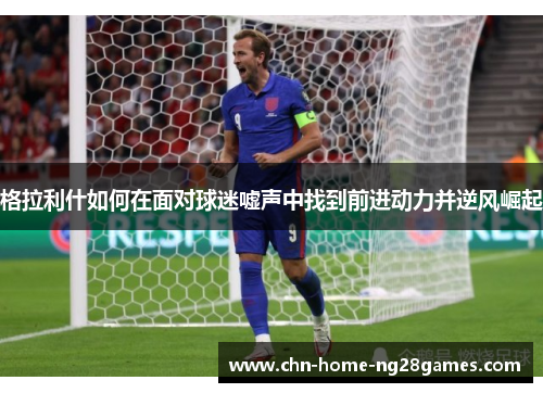 格拉利什如何在面对球迷嘘声中找到前进动力并逆风崛起