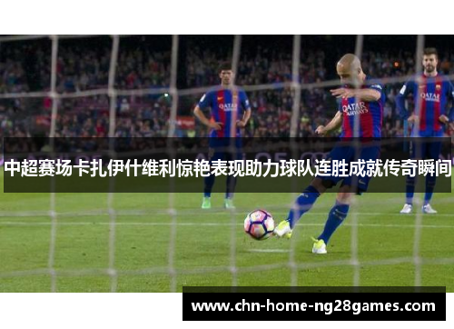 中超赛场卡扎伊什维利惊艳表现助力球队连胜成就传奇瞬间