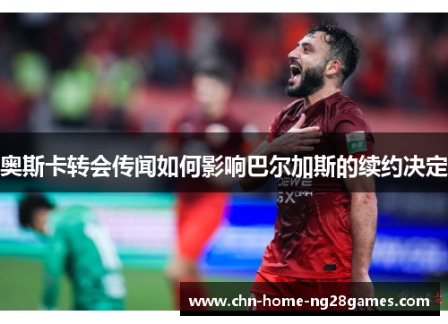 奥斯卡转会传闻如何影响巴尔加斯的续约决定