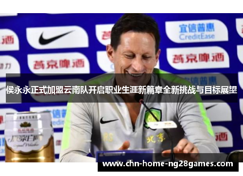 侯永永正式加盟云南队开启职业生涯新篇章全新挑战与目标展望