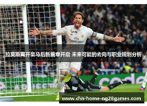 拉莫斯离开皇马后新篇章开启 未来可能的去向与职业规划分析 拉莫斯离开皇马后新篇章开启 未来可能的去向与职业规划分析