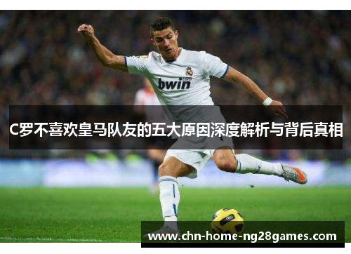 C罗不喜欢皇马队友的五大原因深度解析与背后真相 C罗不喜欢皇马队友的五大原因深度解析与背后真相