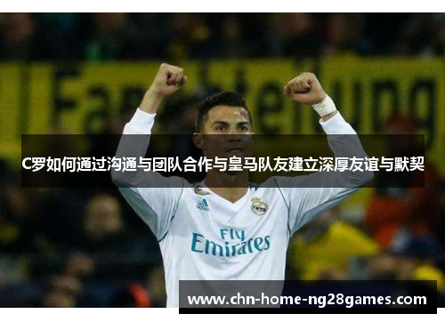 C罗如何通过沟通与团队合作与皇马队友建立深厚友谊与默契 C罗如何通过沟通与团队合作与皇马队友建立深厚友谊与默契