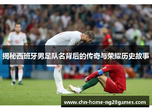 揭秘西班牙男足队名背后的传奇与荣耀历史故事 揭秘西班牙男足队名背后的传奇与荣耀历史故事