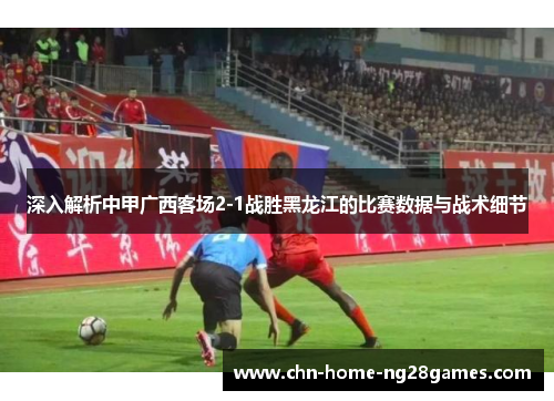 深入解析中甲广西客场2-1战胜黑龙江的比赛数据与战术细节