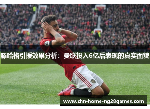 滕哈格引援效果分析：曼联投入6亿后表现的真实面貌