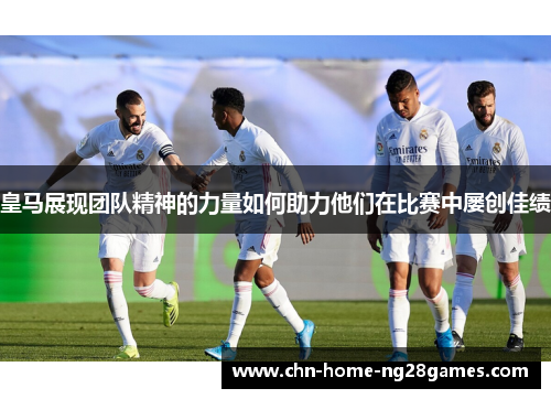 皇马展现团队精神的力量如何助力他们在比赛中屡创佳绩 皇马展现团队精神的力量如何助力他们在比赛中屡创佳绩