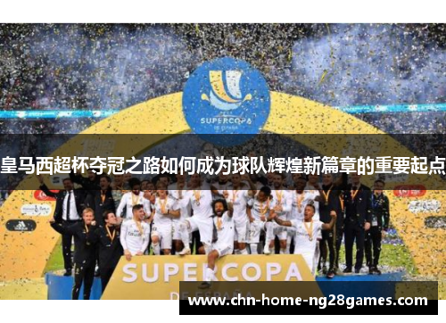 皇马西超杯夺冠之路如何成为球队辉煌新篇章的重要起点