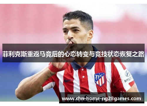 菲利克斯重返马竞后的心态转变与竞技状态恢复之路 菲利克斯重返马竞后的心态转变与竞技状态恢复之路