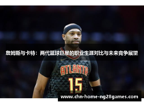 詹姆斯与卡特:两代篮球巨星的职业生涯对比与未来竞争展望 詹姆斯与卡特:两代篮球巨星的职业生涯对比与未来竞争展望
