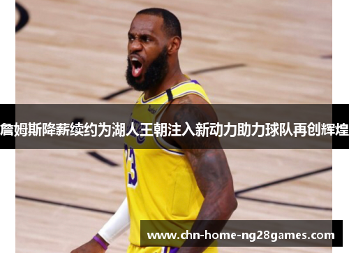 詹姆斯降薪续约为湖人王朝注入新动力助力球队再创辉煌 詹姆斯降薪续约为湖人王朝注入新动力助力球队再创辉煌