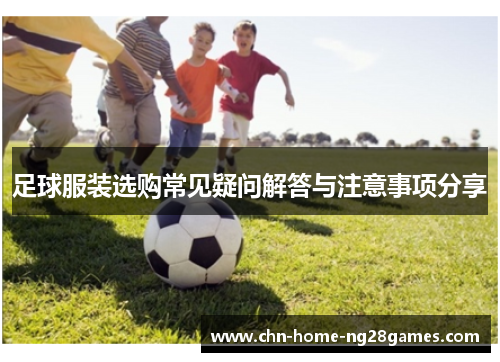 足球服装选购常见疑问解答与注意事项分享 足球服装选购常见疑问解答与注意事项分享