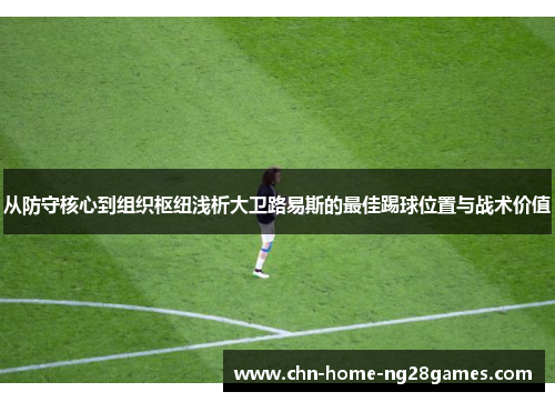 从防守核心到组织枢纽浅析大卫路易斯的最佳踢球位置与战术价值 从防守核心到组织枢纽浅析大卫路易斯的最佳踢球位置与战术价值