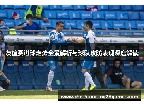 友谊赛进球走势全景解析与球队攻防表现深度解读 友谊赛进球走势全景解析与球队攻防表现深度解读
