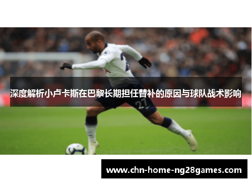 深度解析小卢卡斯在巴黎长期担任替补的原因与球队战术影响 深度解析小卢卡斯在巴黎长期担任替补的原因与球队战术影响