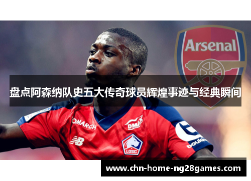 盘点阿森纳队史五大传奇球员辉煌事迹与经典瞬间 盘点阿森纳队史五大传奇球员辉煌事迹与经典瞬间