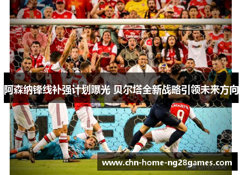 阿森纳锋线补强计划曝光 贝尔塔全新战略引领未来方向