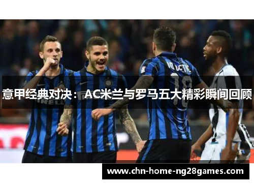 意甲经典对决：AC米兰与罗马五大精彩瞬间回顾