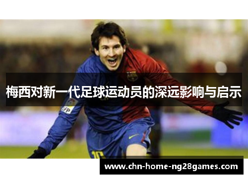 梅西对新一代足球运动员的深远影响与启示 梅西对新一代足球运动员的深远影响与启示