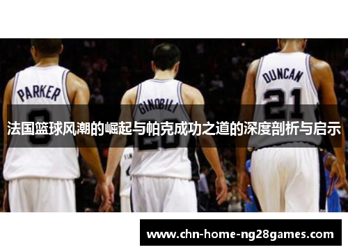 法国篮球风潮的崛起与帕克成功之道的深度剖析与启示 法国篮球风潮的崛起与帕克成功之道的深度剖析与启示