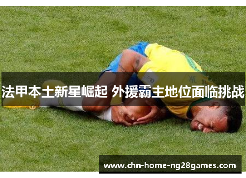 法甲本土新星崛起 外援霸主地位面临挑战 法甲本土新星崛起 外援霸主地位面临挑战