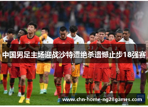 中国男足主场迎战沙特遭绝杀遗憾止步18强赛