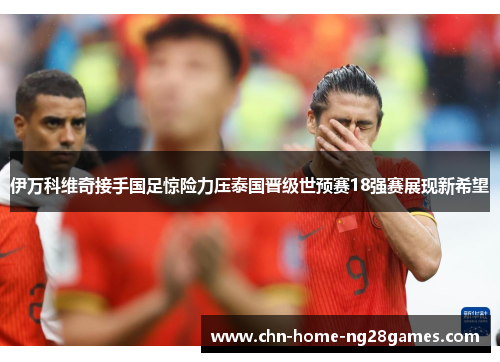 伊万科维奇接手国足惊险力压泰国晋级世预赛18强赛展现新希望