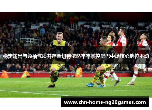 稳定输出与领袖气质并存桑切特依然牢牢掌控毕巴中场核心地位不动