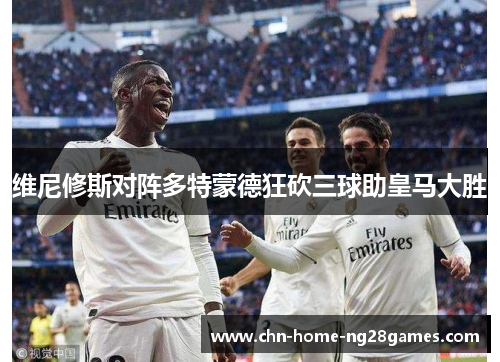维尼修斯对阵多特蒙德狂砍三球助皇马大胜